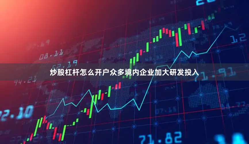 炒股杠杆怎么开户众多境内企业加大研发投入