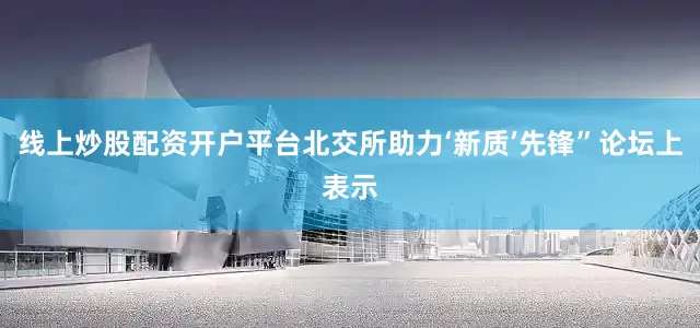 线上炒股配资开户平台北交所助力‘新质’先锋”论坛上表示