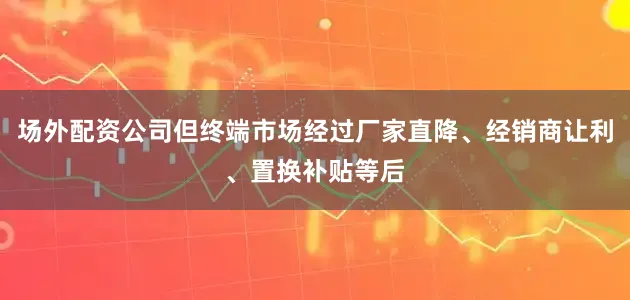场外配资公司但终端市场经过厂家直降、经销商让利、置换补贴等后